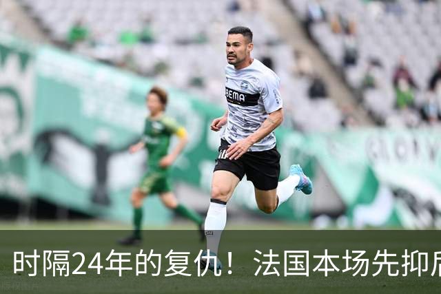 时隔24年的复仇！法国本场先抑后扬 一扫韩日世界杯阴霾