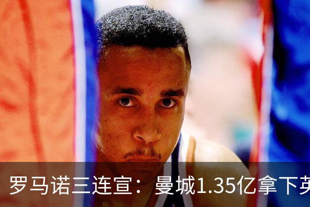 罗马诺三连宣：曼城1.35亿拿下英格兰巨星，拜仁曼联大交易